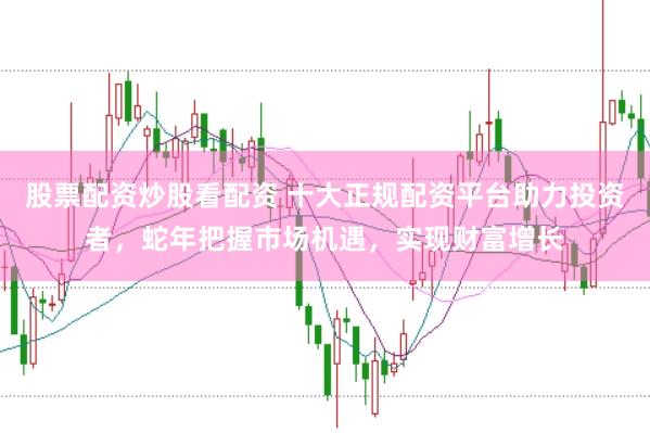 股票配资炒股看配资 十大正规配资平台助力投资者，蛇年把握市场机遇，实现财富增长