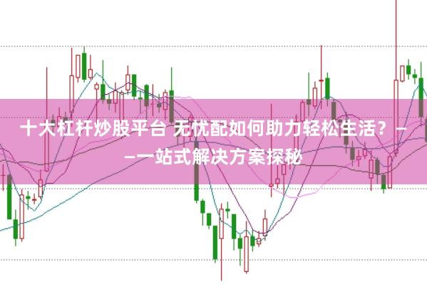 十大杠杆炒股平台 无忧配如何助力轻松生活？——一站式解决方案探秘