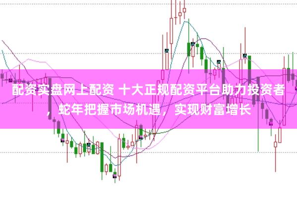 配资实盘网上配资 十大正规配资平台助力投资者，蛇年把握市场机遇，实现财富增长