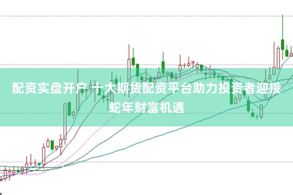 配资实盘开户 十大期货配资平台助力投资者迎接蛇年财富机遇
