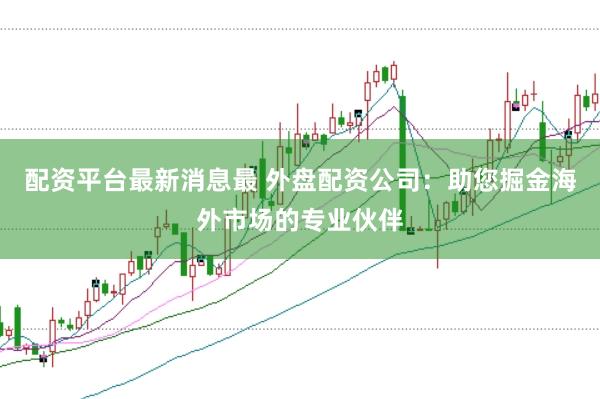 配资平台最新消息最 外盘配资公司：助您掘金海外市场的专业伙伴
