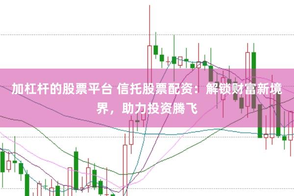 加杠杆的股票平台 信托股票配资：解锁财富新境界，助力投资腾飞