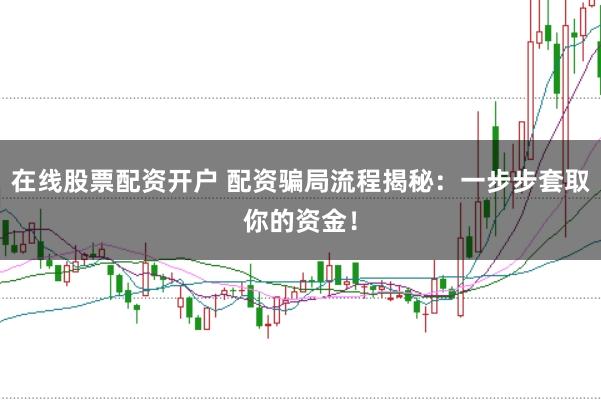 在线股票配资开户 配资骗局流程揭秘：一步步套取你的资金！