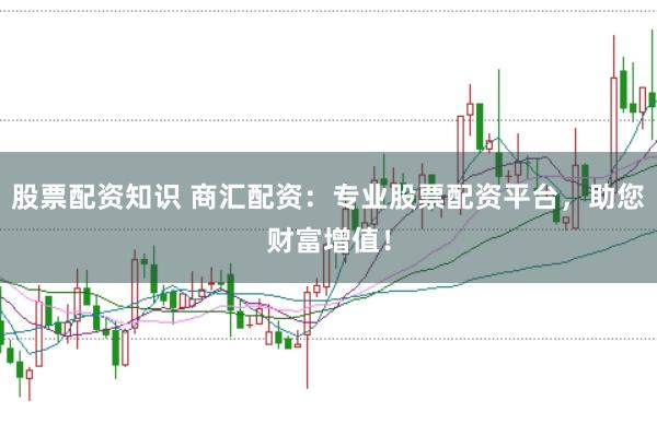 股票配资知识 商汇配资：专业股票配资平台，助您财富增值！