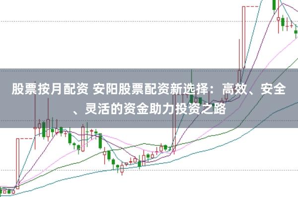 股票按月配资 安阳股票配资新选择：高效、安全、灵活的资金助力投资之路