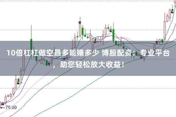 10倍杠杠做空最多能赚多少 博股配资：专业平台，助您轻松放大收益！