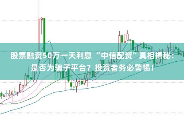 股票融资50万一天利息 “中信配资”真相揭秘：是否为骗子平台？投资者务必警惕！