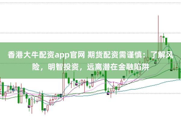 香港大牛配资app官网 期货配资需谨慎：了解风险，明智投资，远离潜在金融陷阱