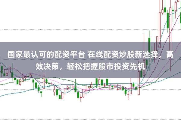 国家最认可的配资平台 在线配资炒股新选择，高效决策，轻松把握股市投资先机