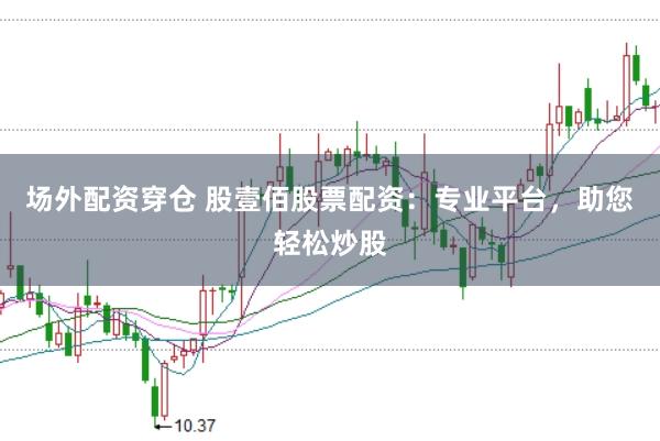 场外配资穿仓 股壹佰股票配资：专业平台，助您轻松炒股