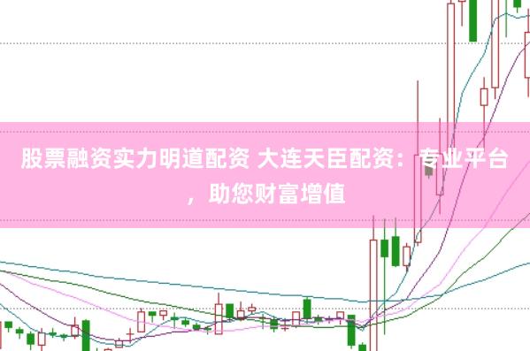 股票融资实力明道配资 大连天臣配资：专业平台，助您财富增值