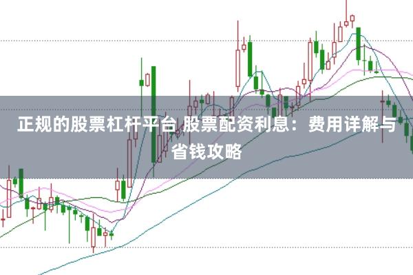 正规的股票杠杆平台 股票配资利息：费用详解与省钱攻略