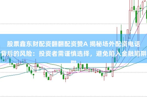 股票鑫东财配资翻翻配资赞A 揭秘场外配资电话背后的风险：投资者需谨慎选择，避免陷入金融陷阱