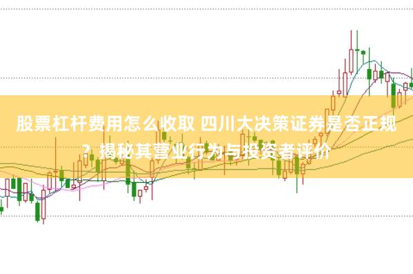 股票杠杆费用怎么收取 四川大决策证券是否正规？揭秘其营业行为与投资者评价