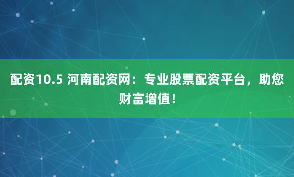 配资10.5 河南配资网：专业股票配资平台，助您财富增值！
