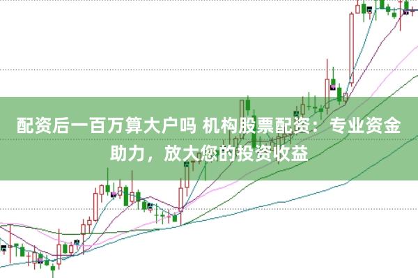 配资后一百万算大户吗 机构股票配资：专业资金助力，放大您的投资收益