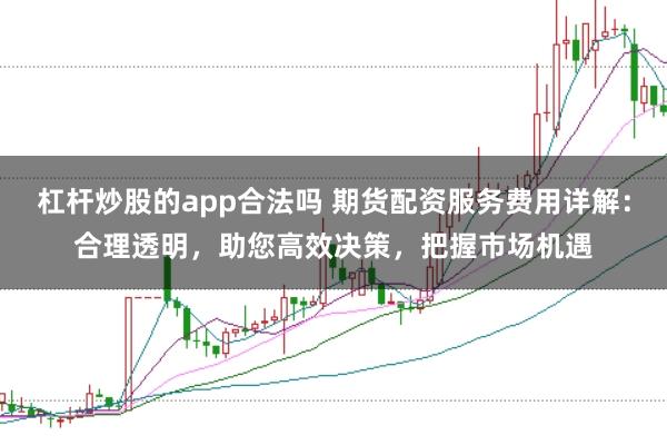 杠杆炒股的app合法吗 期货配资服务费用详解：合理透明，助您高效决策，把握市场机遇