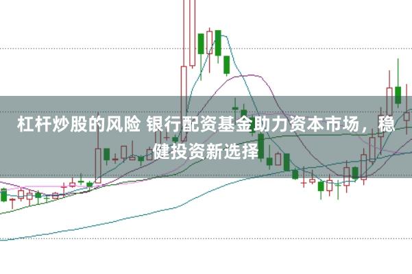 杠杆炒股的风险 银行配资基金助力资本市场，稳健投资新选择