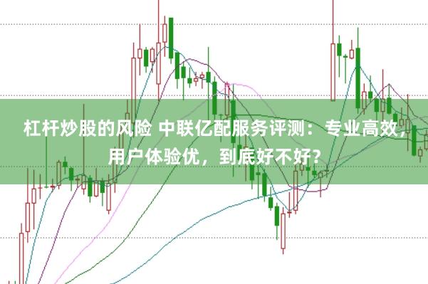 杠杆炒股的风险 中联亿配服务评测：专业高效，用户体验优，到底好不好？