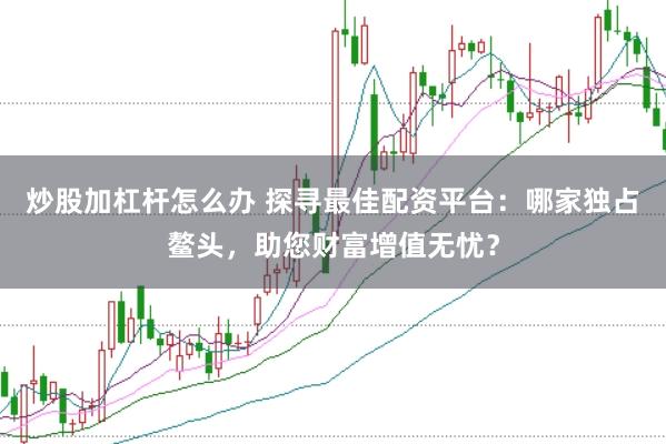 炒股加杠杆怎么办 探寻最佳配资平台：哪家独占鳌头，助您财富增值无忧？