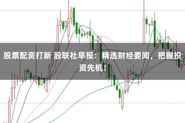 股票配资打新 股联社早报：精选财经要闻，把握投资先机！