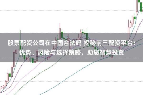 股票配资公司在中国合法吗 揭秘前三配资平台：优势、风险与选择策略，助您智慧投资