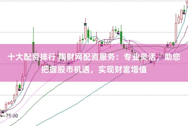 十大配资排行 陶财网配资服务：专业灵活，助您把握股市机遇，实现财富增值