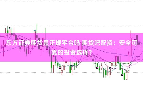 东方证券期货是正规平台吗 期货吧配资：安全可靠的投资选择？
