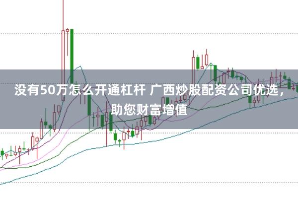 没有50万怎么开通杠杆 广西炒股配资公司优选，助您财富增值
