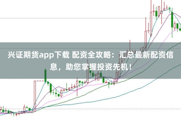 兴证期货app下载 配资全攻略：汇总最新配资信息，助您掌握投资先机！