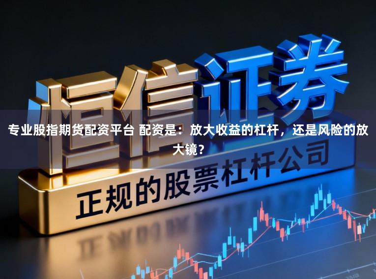 专业股指期货配资平台 配资是:放大收益的杠杆,还是风险的放大镜?