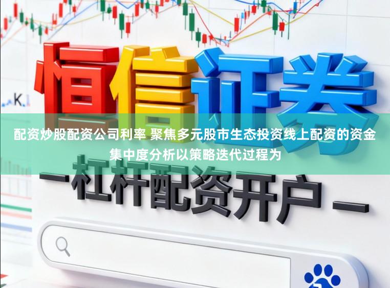 配资炒股配资公司利率 聚焦多元股市生态投资线上配资的资金集中度分析以策略迭代过程为