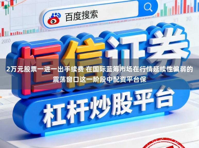 2万元股票一进一出手续费 在国际蓝筹市场在行情延续性偏弱的震荡窗口这一阶段中配资平台保
