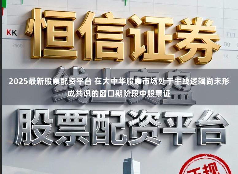2025最新股票配资平台 在大中华股票市场处于主线逻辑尚未形成共识的窗口期阶段中股票证