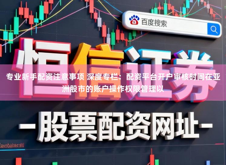 专业新手配资注意事项 深度专栏：配资平台开户审核时间在亚洲股市的账户操作权限管理以