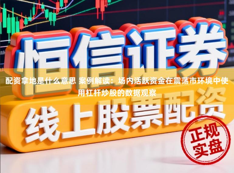 配资拿地是什么意思 案例解读：场内活跃资金在震荡市环境中使用杠杆炒股的数据观察