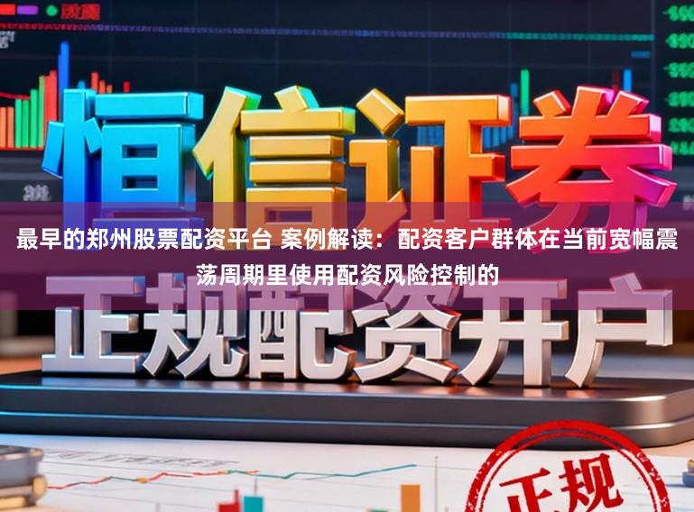 最早的郑州股票配资平台 案例解读：配资客户群体在当前宽幅震荡周期里使用配资风险控制的