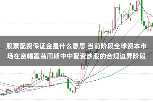 股票配资保证金是什么意思 当前阶段全球资本市场在宽幅震荡周期中中配资炒股的合规边界阶段