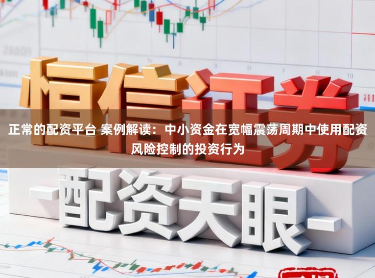正常的配资平台 案例解读：中小资金在宽幅震荡周期中使用配资风险控制的投资行为
