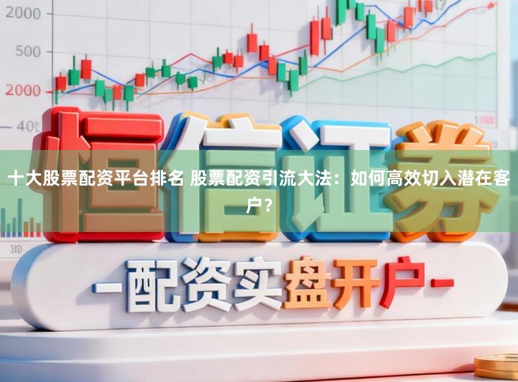 十大股票配资平台排名 股票配资引流大法：如何高效切入潜在客户？