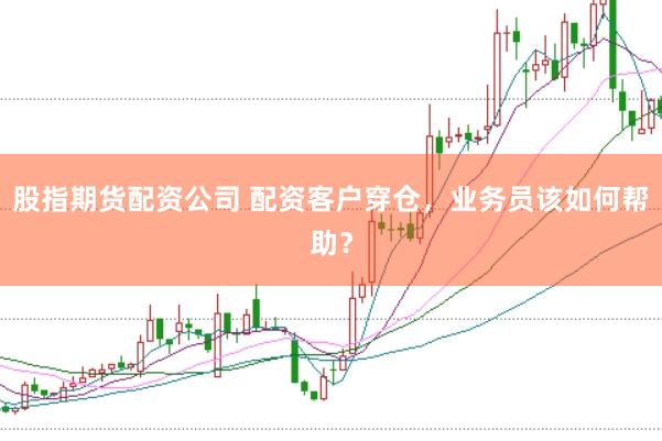 股指期货配资公司 配资客户穿仓，业务员该如何帮助？