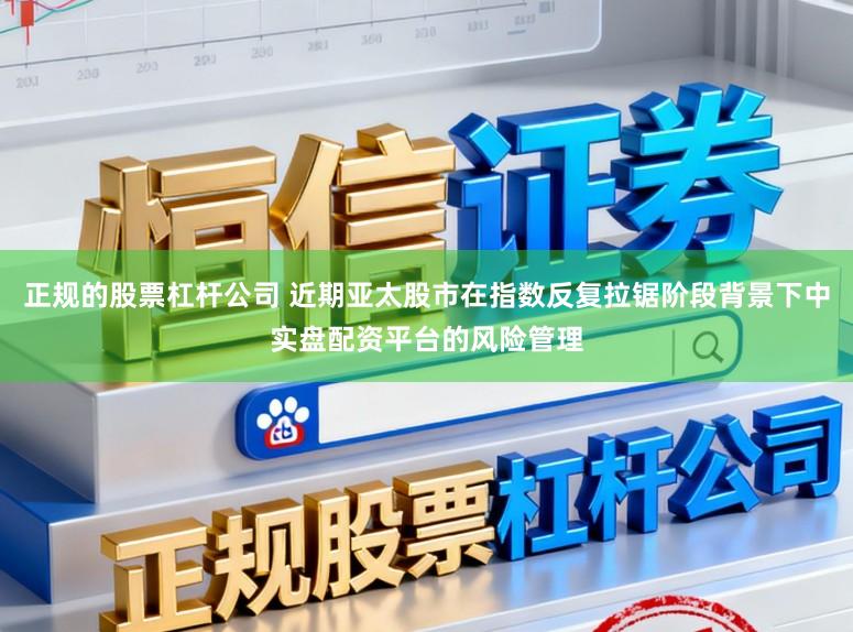 正规的股票杠杆公司 近期亚太股市在指数反复拉锯阶段背景下中实盘配资平台的风险管理
