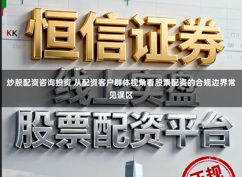 炒股配资咨询投资 从配资客户群体视角看股票配资的合规边界常见误区
