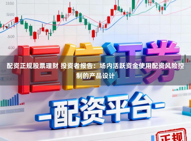 配资正规股票理财 投资者报告：场内活跃资金使用配资风险控制的产品设计